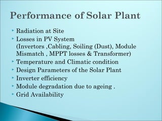  Radiation at Site
 Losses in PV System
(Invertors ,Cabling, Soiling (Dust), Module
Mismatch , MPPT losses & Transformer)
 Temperature and Climatic condition
 Design Parameters of the Solar Plant
 Inverter efficiency
 Module degradation due to ageing .
 Grid Availability
 