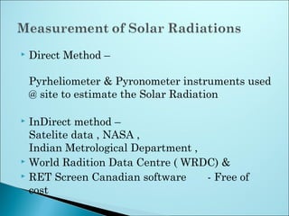  Direct Method –
Pyrheliometer & Pyronometer instruments used
@ site to estimate the Solar Radiation
 InDirect method –
Satelite data , NASA ,
Indian Metrological Department ,
 World Radition Data Centre ( WRDC) &
 RET Screen Canadian software - Free of
cost
 