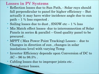  Reflection losses due to Sun Path, - Solar rays should
fall perpendicular to panel for higher efficiency – But
actually it may have wider incidence angle due to sun
path – 1 % loss expected .
 Soiling losses due to dust , SNOW etc – 1 % loss
 Mis Match effect losses- due to interconnection of Solar
Panels in series & parallel – Good quality panel to be
procured .
 MPPT ( Max Power Point Tracking) Losses - due to
Changes in direction of sun , changes in solar
insolations level with varying Temp
 Inverter Efficiency depends upon Conversion of DC to
AC – 96 to 98.5% .
 Cabling losses due to improper joints etc .
 Transformer losses.
 
