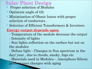  Proper selection of Modules
 Optimum angle of tilt
 Minimisation of Ohmic losess with proper
selection of conductors .
 Selection of Efficient Transformers & Inverters
Energy output depends upon
- Temperature of the module decrease the output
- Intensity of lights
- Sun lights reflection on the surface but not on
the modules
- Defuse light - Changes in Sun spectrum in the
day/ year , due to clouds, smoky, fogs etc
- Materials used in Modules – Amorphous Silicon
performance changes with aging
 