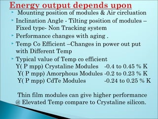  Mounting position of modules & Air circluation
 Inclination Angle - Tilting position of modules –
Fixed type- Non Tracking system
 Performance changes with aging .
 Temp Co Efficient –Changes in power out put
with Different Temp
 Typical value of Temp co efficient
Y( P mpp) Crystaline Modules -0.4 to 0.45 % K
Y( P mpp) Amorphous Modules -0.2 to 0.23 % K
Y( P mpp) CdTe Modules -0.24 to 0.25 % K
Thin film modules can give higher performance
@ Elevated Temp compare to Crystaline silicon.
 