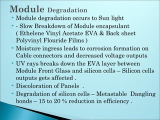  Module degradation occurs to Sun light
 - Slow Breakdown of Module encapsulant
( Ethelene Vinyl Acetate EVA & Back sheet
Polyvinyl Flouride Films )
 Moisture ingress leads to corrosion formation on
Cable connectors and decreased voltage outputs
 UV rays breaks down the EVA layer between
Module Front Glass and silicon cells – Silicon cells
outputs gets affected .
 Discoloration of Panels .
 Degradation of silicon cells – Metastable Dangling
bonds – 15 to 20 % reduction in efficiency .
 
