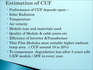  Performance of CUF depends upon :-
 Solar Radiation
 Temperature
 Air velocity
 Module type and materials used
 Quality of Module & cable joints etc
 Efficiency of Inverter &Transformer
 Thin Film Modules most suitable higher ambient
temp area . ( CUF around 19 to 20%)
 To compensate degradation loss after 3 years add
5 KW module / MW in every year.
 