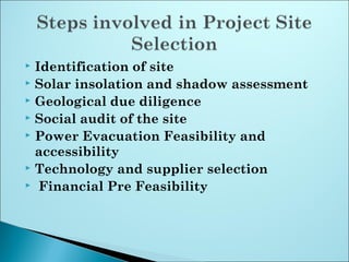  Identification of site
 Solar insolation and shadow assessment
 Geological due diligence
 Social audit of the site
 Power Evacuation Feasibility and
accessibility
 Technology and supplier selection
 Financial Pre Feasibility
 
