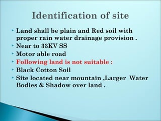  Land shall be plain and Red soil with
proper rain water drainage provision .
 Near to 33KV SS
 Motor able road
 Following land is not suitable :
 Black Cotton Soil
 Site located near mountain ,Larger Water
Bodies & Shadow over land .
 