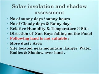 • No of sunny days / sunny hours
• No of Cloudy days & Rainy days
• Relative Humidity & Temperature @ Site
• Direction of Sun Rays falling on the Panel
• Following land is not suitable :
• More dusty Area
• Site located near mountain ,Larger Water
Bodies & Shadow over land .
 