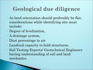 • As land orientation should preferably be flat,
considerations while identifying site must
include;
• Degree of levelization,
• A drainage system,
• Dust percentage in air
• Land/soil capacity to hold structures.
• Soil Testing Experts/ Geotechnical Engineers
having understanding of soil and land
mechanics.
 