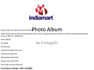 Photo Album
by triology01
Project Type: Non Voice for Event Publishing
SOW: Centre have to do the Ad Posting for Events which is going to host by Indiamart for their new & Existing Centres.
Pay-out: INR (15 – 40)/Record
Field:-30to34
No Target
No Accuracy
Daily QC & update the errors
Billing Cycle: Monthly
Billing Mode: Bank Wire
Project Type: Non Voice
Direct Sign up with Indiamart
Consultancy Charges: INR 2, 50,000/-
 