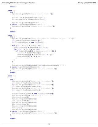 C:Userslildg_000OneDriveN++ CodeIntegration Project.java Saturday, April 16, 2016 12:09 AM
break;
case 29:
try {
System.out.print("Enter a line of text: ");
String line = keyboard.nextLine();
String upperCa = line.toUpperCase();
System.out.println(upperCa);
} catch (InputMismatchException e) {
System.out.println("Please enter a string.");
}
break;
case 30:
try {
System.out.println("Enter the number of integers in your list.");
int numb = keyboard.nextInt();
int[] bubbleArray = new int[numb];
for (int i = 0; i < numb; i++) {
bubbleArray[i] = keyboard.nextInt();
for (int j = 0; j < i; j++) {
if (bubbleArray[j] > bubbleArray[j + 1]) {
int val = bubbleArray[j];
bubbleArray[j] = bubbleArray[j + 1];
bubbleArray[j + 1] = val;
}
}
}
System.out.println(bubbleArray[bubbleArray.length - 1]);
} catch (InputMismatchException e) {
System.out.println("Please enter an integer.");
}
break;
case 31:
try {
System.out.println("Enter the 1st number:");
int numm1 = keyboard.nextInt();
System.out.println("Enter the 2nd number:");
int numm2 = keyboard.nextInt();
System.out.println("Enter the 3rd number:");
int numm3 = keyboard.nextInt();
Stack<Integer> list1 = new Stack<Integer>();
System.out.println("Stack:[]");
list1.push(numm1);
System.out.println(list1);
list1.push(numm2);
System.out.println(list1);
list1.push(numm3);
System.out.println(list1);
list1.pop();
System.out.println(list1);
} catch (InputMismatchException e) {
System.out.println("Please enter an integer.");
}
break;
-15-
 