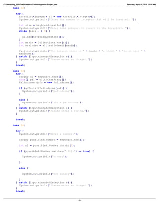 C:Userslildg_000OneDriveN++ CodeIntegration Project.java Saturday, April 16, 2016 12:09 AM
case 32:
try {
ArrayList<Integer> al = new ArrayList<Integer>();
System.out.println("Enter the number of integers that will be inserted: ");
int size = keyboard.nextInt();
System.out.println("Enter some integers to insert to the ArrayList: ");
while (size-- > 0) {
al.add(keyboard.nextInt());
}
int maxim = Collections.max(al);
int maxindex = al.lastIndexOf(maxim);
System.out.println("The largest value is " + maxim + "; which " + "is in slot " +
maxindex);
} catch (InputMismatchException e) {
System.out.println("Please enter an integer.");
}
break;
case 33:
try {
String u1 = keyboard.next();
char[] pal = u1.toCharArray();
Palindrome goTo = new Palindrome();
if (goTo.isItPalindrome(pal)) {
System.out.println("palindrome");
}
else {
System.out.println("not a palindrome");
}
} catch (InputMismatchException e) {
System.out.println("Please enter a string.");
}
break;
case 34:
try {
System.out.println("Enter a number:");
String possibleBiNumber = keyboard.next();
int n1 = possibleBiNumber.charAt(0);
if (possibleBiNumber.matches("[01]+") == true) {
System.out.println("binary");
}
else {
System.out.println("not binary");
}
} catch (InputMismatchException e) {
System.out.println("Please enter an integer.");
}
break;
-16-
 