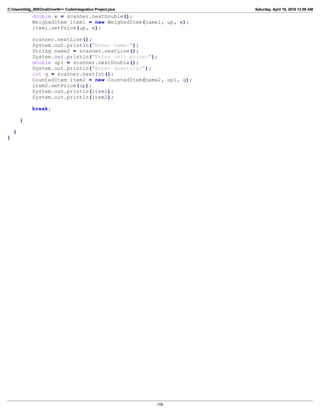 C:Userslildg_000OneDriveN++ CodeIntegration Project.java Saturday, April 16, 2016 12:09 AM
double w = scanner.nextDouble();
WeighedItem item1 = new WeighedItem(name1, up, w);
item1.setPrice(up, w);
scanner.nextLine();
System.out.println("Enter name:");
String name2 = scanner.nextLine();
System.out.println("Enter unit price:");
double up1 = scanner.nextDouble();
System.out.println("Enter quantity:");
int q = scanner.nextInt();
CountedItem item2 = new CountedItem(name2, up1, q);
item2.setPrice(up);
System.out.println(item1);
System.out.println(item2);
break;
}
}
}
-19-
 