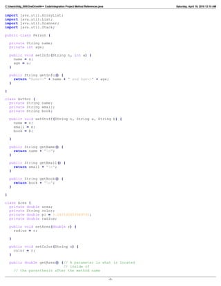 C:Userslildg_000OneDriveN++ CodeIntegration Project Method References.java Saturday, April 16, 2016 12:10 AM
import java.util.ArrayList;
import java.util.List;
import java.util.Scanner;
import java.util.Stack;
public class Person {
private String name;
private int age;
public void setInfo(String n, int a) {
name = n;
age = a;
}
public String getInfo() {
return "Name=>" + name + " and Age=>" + age;
}
}
class Author {
private String name;
private String email;
private String book;
public void setStuff(String n, String e, String b) {
name = n;
email = e;
book = b;
}
public String getName() {
return name + "n";
}
public String getEmail() {
return email + "n";
}
public String getBook() {
return book + "n";
}
}
class Area {
private double area;
private String color;
private double pi = 3.141592653589793;
private double radius;
public void setArea(double r) {
radius = r;
}
public void setColor(String c) {
color = c;
}
public double getArea() {// A parameter is what is located
// inside of
// the parenthesis after the method name
-1-
 