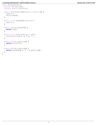 C:Userslildg_000OneDriveN++ CodePurchaseItem Class.java Saturday, April 16, 2016 12:10 AM
class PurchaseItem {
private String name;
private double unitPrice;
public PurchaseItem(String n, double up) {
name = n;
setPrice(up);
}
public void setName(String n) {
name = n;
}
public String getName() {
return name;
}
public void setPrice(double up) {
unitPrice = (up > 0) ? up : 0;
}
public double getPrice() {
return unitPrice;
}
public String toString() {
return getName() + "@ " + getPrice();
}
}
-1-
 