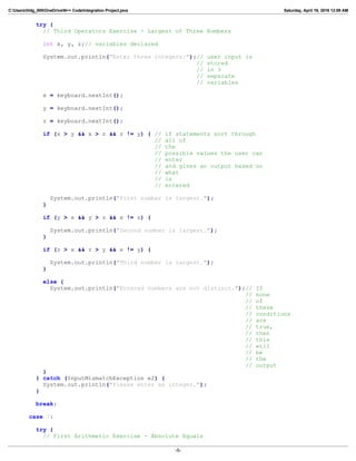 C:Userslildg_000OneDriveN++ CodeIntegration Project.java Saturday, April 16, 2016 12:09 AM
try {
// Third Operators Exercise - Largest of Three Numbers
int x, y, z;// variables declared
System.out.println("Enter three integers:");// user input is
// stored
// in 3
// separate
// variables
x = keyboard.nextInt();
y = keyboard.nextInt();
z = keyboard.nextInt();
if (x > y && x > z && z != y) { // if statements sort through
// all of
// the
// possible values the user can
// enter
// and gives an output based on
// what
// is
// entered
System.out.println("First number is largest.");
}
if (y > x && y > z && x != z) {
System.out.println("Second number is largest.");
}
if (z > x && z > y && x != y) {
System.out.println("Third number is largest.");
}
else {
System.out.println("Entered numbers are not distinct.");// If
// none
// of
// these
// conditions
// are
// true,
// then
// this
// will
// be
// the
// output
}
} catch (InputMismatchException e2) {
System.out.println("Please enter an integer.");
}
break;
case 7:
try {
// First Arithmetic Exercise - Absolute Equals
-5-
 