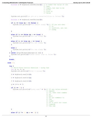 C:Userslildg_000OneDriveN++ CodeIntegration Project.java Saturday, April 16, 2016 12:09 AM
boolean w = keyboard.nextBoolean(); // w takes the value of the
// user
// input, but has to be
// eiter
// true or
// false
System.out.print("Are you on a vacation?(true or false):");
boolean v = keyboard.nextBoolean();
if (w == true && v == false) {
System.out.println("You cannot sleep.");// If you are ever
// on
// vacation, you can
// sleep
}
else if (w == false && v == true) {
System.out.println("You can sleep.");
}
else if (w == true && v == true) {
System.out.println("You can sleep.");
}
else {
System.out.println("You can sleep.");
}
} catch (InputMismatchException e2) {
System.out.println("Please enter true or false.");
}
break;
case 12:
try {
// Third Flow Control Exercise - Lucky Sum
int d, e, f, g;
System.out.println("Enter 3 values:");
d = keyboard.nextInt();
e = keyboard.nextInt();
f = keyboard.nextInt();
g = d + e + f;
if (d == 13) {
System.out.println("Lucky sum:" + 0);// If any value entered
// equals
// 13, then that number
// as
// well
// as all numbers to
// the
// right
// of it will not count
// towards
// the sum
}
else if (d != 13 && e == 13) {
-8-
 