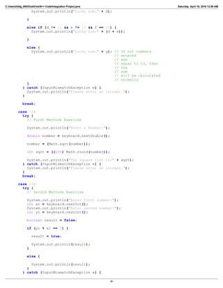 C:Userslildg_000OneDriveN++ CodeIntegration Project.java Saturday, April 16, 2016 12:09 AM
System.out.println("Lucky sum:" + d);
}
else if (d != 13 && e != 13 && f == 13) {
System.out.println("Lucky sum:" + (d + e));
}
else {
System.out.println("Lucky sum:" + g); // If not numbers
// entered
// are
// equal to 13, then
// the
// sum
// will be calculated
// normally
}
} catch (InputMismatchException e) {
System.out.println("Please enter an integer.");
}
break;
case 13:
try {
// First Methods Exercise
System.out.println("Enter a Number:");
double number = keyboard.nextDouble();
number = (Math.sqrt(number));
int sqrt = ((int) Math.round(number));
System.out.println("The square root is:" + sqrt);
} catch (InputMismatchException e) {
System.out.println("Please enter an integer.");
}
break;
case 14:
try {
// Second Methods Exercise
System.out.println("Enter first number:");
int x1 = keyboard.nextInt();
System.out.println("Enter second number:");
int y1 = keyboard.nextInt();
boolean result = false;
if (y1 % x1 == 0) {
result = true;
System.out.println(result);
}
else {
System.out.println(result);
}
} catch (InputMismatchException e) {
-9-
 