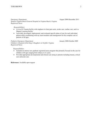 TERI BROWN 2
Emergency Department August 2008-December 2011
Sentara Virginia Beach General Hospital in Virginia Beach, Virginia
Registered Nurse
Responsibilities:
• A Level II Trauma facility with emphasis in chest pain units, stroke care, cardiac care, and is a
Magnet Learning facility.
• I provided, developed, implemented, and evaluated specific plans of care for each individual
patient while coordinating with my team members and management for the complete care of
patients of all ages.
Pediatric Emergency Department January 2008-October 2009
Children’s Hospital of the King’s Daughters in Norfolk, Virginia
Registered Nurse
Responsibilities:
• Included an intense new graduate registered nurse program that primarily focused on the care for
children with ages ranging from infancy to 21 years.
• Provided appropriate developmental and clinical care along to patients including trauma, critical
care and acute care.
References: Available upon request
 