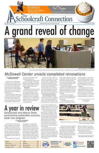 OCTOBER 19, 2015VOLUME 31 | ISSUE 3 WWW.SCHOOLCRAFTCONNECTION.COM
After five years of planning,
restorations and continuous la-
bor, Schoolcraft College is proud
to unveil the newly renovated
McDowell Center. Staff and stu-
dents have been understanding
of the construction, but the im-
provements are now completed
and benefit all.
Schoolcraft staff, students and
community members are invited
to attend an open house of the
new center on Oct. 28 from 4 to
6 p.m. Complimentary food and
refreshments will be provided
as attendees are lead around
through a guided tour.
“The McDowell Center is now
more user friendly,” said Cheryl
Hagen, Vice President and Chief
Student Affairs Officer. “It [now]
logically makes more sense.”
Navigation
Departments have been moved
to new locations within the cen-
ter and are all labeled on the
new signage and maps. Names
of departments have also been
changed to be more straightfor-
ward to clear any confusion. The
updated names are represented
with new signs at the head of
each department.
There is now also a color-cod-
ed process throughout the center
that will make finding the new
locations easier. College staff can
simply direct students to a cer-
tain colored part of the building,
and the student should know
exactly where to go. A newly im-
plemented help desk will also be
present in the back of the main
floor near the counseling wing to
answer any further questions.
Counseling and Advising
The main changes to the Mc-
DowellCenterhowever,tookplace
in the counseling and advising
departments. Not only have they
been relocated to separate rooms
in the center, they have also been
redesigned.Inordertostreamline
the process and help students
meet with a staff member sooner,
the two departments have been
specialized and divided.
The advising component is now
solely for school related topics. If
students need help with an issue
regarding registration or chang-
ing courses, they will be seen in
advising.
If a student needs help for
personal or mental health issues,
they are invited to seek help in
counseling.
“I feel like people will have
more of an idea where to go for
certain problems,” said School-
craft Student Jana Boster on the
department separation, “I know
I used to think that counseling
and advising were the same
thing. This will be more effective
at helping.”
These changes will not only
help students receive more spe-
cialized aid, it will dramatically
decrease wait times. Students
will no longer have to sit and wait
in the room either, as a new for-
mat for notification is soon to be
This fall marks a full year of
great prosperity for Schoolcraft
College and their partnership
with Wayne State University On
Sept. 29, the duo celebrated their
one year anniversary of team-
work through the Schoolcraft
to U program that has provided
nothing but success to both col-
leges.
The Schoolcraft to U partner-
ship began in the fall of 2014
when Wayne State University
and University of Toledo were
the first schools to partner with
Schoolcraft. Through this pro-
gram, students can earn higher
level degrees including Bache-
lor’s and Master’s degrees from
Wayne State University right on
Schoolcraft’s main campus. The
Jeffress Center, located at the
corner of Seven Mile Road and
Haggerty Road is the home of this
program and hosts an increasing
number of Wayne State courses.
“This partnership has been
great for me,” said Wayne State
student Nathan Wilkerson, who
is involved in the Schoolcraft to
U partnership, “Being a full-time
student and full-time employee
makes it hard to commute to
[Wayne State’s] main campus
every day. This extension center
is a lot closer to my workplace
and cuts down on the stresses of
my commute.”
Since the fall of 2014, enroll-
ment in the Schoolcraft to U,
Wayne State partnership has ris-
en by 37 percent, proving that the
program is a success. Variation of
courses is also increasing to pro-
vide the best education possible
to the students.
“With more and more students
attending community colleges,
it’s important that Wayne State
creates partnerships like this to
offer pathways to a bachelor’s
degree,” said Wayne State Direc-
tor of Extension Centers and Pro-
grams, Diane Wisnewski.
Every enrolled student’s
opinion is taken into account,
thus the program is adding new
majors to its curriculum that stu-
dents voice an interest in.
One of these new programs
is a bachelor’s of Social Work.
News...........................2
Columns......................6
Ocelot Opinions..........9
Campus Life..............10
A&E........................... 18
Sports...................... 24
Diversions ............... 28
Photostory.................32
CONTACT US
News/Advertising:
(734) 462-4422
Letter to the Editor:
sceditor@schoolcraft.edu
/Schoolcraft
Connection
@ConnectionSAO
LIKE US
ON SOCIAL
MEDIA
SEE MCDOWELL
ON PAGE 4
SEE WAYNE STATE ON PAGE 3
BY CAMYLE CRYDERMAN
MANAGING EDITOR
McDowell Center unveils completed renovations
Schoolcraft and Wayne State
partnership celebrates success,
adds new program
Quiddich Fall RecipesFIND OUT MORE ABOUT
SCHOOLCRAFT’S QUIDDICH
EVENT ON PAGE 11. FIND DELICIOUS TREATS ON PAGE 19.
IMAGE BY JAKE MULKA | PHOTO EDITOR
IMAGE BY JAKE MULKA | PHOTO EDITOR
After years of planning and months of construction, the McDowell Center renovations are now completed and ready for a grand opening.
Wayne State students are immersed in their business class in the Jeffress
Center on Schoolcraft’s Campus.
A year in review
BY CAMYLE CRYDERMAN
MANAGING EDITOR
A grand reveal of change
 
