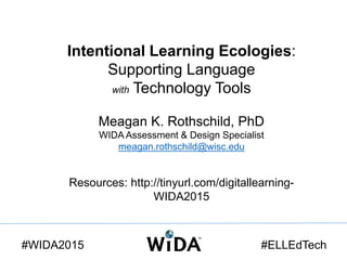Intentional Learning Ecologies:
Supporting Language
with Technology Tools
Meagan K. Rothschild, PhD
WIDA Assessment & Design Specialist
meagan.rothschild@wisc.edu
Resources: http://tinyurl.com/digitallearning-
WIDA2015
#WIDA2015 #ELLEdTech
 