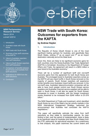 NSW Parliamentary
Research Service
March 2014
e-brief 3/2014
1.  Introduction 
2.  Australia’s trade with South
Korea 
3.  NSW trade with South Korea 
4.  Summary of key tariff outcomes
of the KAFTA 
5.  Value to Australian exporters
from tariff reductions 
6.  Value to South Korean exporters
from tariff reductions 
7.  Comparison of benefits between
South Korea and Australia from
tariff reductions 
8.  Implications for NSW from the
tariff reductions 
9.  Conclusion 
Page 1 of 17
NSW Trade with South Korea:
Outcomes for exporters from
the KAFTA
by Andrew Haylen
1. Introduction
The Republic of Korea (South Korea) is one of the most
significant trading partners for Australia, and specifically New
South Wales, ranking 3rd
as an export and 7th
as an import
destination nationally and at the State level.
Given this, there are likely to be significant economic gains for
both countries once the Korea-Australia Free Trade Agreement
(KAFTA) is formalised. According to the Department of Foreign
Affairs and Trade, the agreement will result in a $653 million a
year boost to the Australian economy.1
There will be a number of significant tariff and non-tariff
economic gains from this agreement for both South Korea and
Australia. The envisaged boost to Australian exporters comes as
the KAFTA will see import tariffs in South Korea removed on the
majority of exports. South Korean exporters will experience
similar benefits once Australian import tariffs are removed. In the
non-tariff area, Australian telecommunication companies will be
able to have much greater control over South Korean service
suppliers and Australian financial service suppliers will be able to
open in South Korea. It will also be easier for South Korean
companies to invest in Australia, with the foreign investment
review threshold to be increased from $248 million to $1.078
billion.2
The NSW Department of Trade and Investment, which identified
South Korea as one of the State’s top ten priority markets in the
NSW International Engagement Strategy, welcomed the
announcement that Australia had concluded the KAFTA
negotiations.3
This paper will specifically estimate the value from tariff
reductions as they relate to merchandise exports. Its main
finding is that, over the period of implementation, there is likely
to be significant value for Australia (and New South Wales) from
this FTA, particularly for agricultural exporters. As a preliminary
to that analysis, this paper examines the current extent and
 