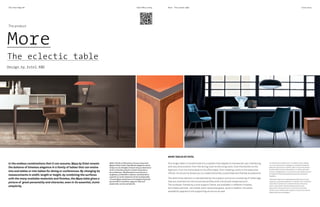 The Inner Edge #4
2/II
Estel Office Living
The product
More
The eclectic table
Design by Estel R&D
In the endless combinations that it can assume, More by Estel reveals
the balance of timeless elegance in a family of tables that can evolve
into end tables or into tables for dining or conferences. By changing its
measurements in width, length or height, by combining the surfaces
with the many available materials and finishes, the More table gives a
picture of great personality and character, even in its essential, iconic
simplicity.
2/III
More - The eclectic table Cover story
More Kitchen is a demonstration of how flexible is More table,
a best seller in Estel catalog. The richness of its color palette
and interchangeable materials give life to an island
with burners and water access. With metallic finishes in matte
brass and solid wood top.
Il tavolo More Kitchen è la dimostrazione di quanto flessibile e
ampia sia la definizione dei singoli best seller in catalogo Estel. La
ricchezza di una palette cromatica e di materiali interscambiabili
da vita a un bancone isola con due fuochi, in finiture metallizzate
ottone opaco e piani in legno massello.
One single table is transformed into a system that adapts to transversal use, interfacing
with any environment, from the dining room to the living room, from the kitchen to the
bedroom, from the home desk to the office desk, from meeting rooms to the executive
offices. Its structure allows you to create extremely customised and flexible accessories.
The distinctive element is represented by the support structure, consisting of metal legs
that are inserted into the horizontal profiles with a fluid and measured arch.
The surfaces, framed by a wire support frame, are available in different finishes,
laminated, painted, varnished, back-lacquered glass, wood or leather;the same
availability applies to the supporting structure as well.
MORE TABLES BY ESTEL
Nelle infinite combinazioni che può assumere,
More di Estel rivela l’equilibrata eleganza senza
tempo di una famiglia di tavoli che può declinarsi
tanto in tavolino quanto in tavolo da pranzo o
da conferenza. Modificando le sue misure in
larghezza, profondità e altezza, combinando le
superfici ai molti materiali e finiture disponibili,
il tavolo More restituisce un’immagine di grande
personalità e carattere, seppure nella sua
essenziale, iconica semplicità.
Un solo tavolo si trasforma in un sistema che si adatta
a un uso trasversale, in dialogo con qualsiasi ambiente,
dalla sala da pranzo al salotto, dalla cucina alla camera
da letto, dalla scrivania domestica o in ufficio, alla sala
riunioni o dirigenziale. La sua struttura permette di creare
complementi dallo stile altamente personalizzabile e
flessibile.
L’elemento distintivo è rappresentato dalla struttura di
supporto, composta da gambe in metallo che si innestano
nei profili orizzontali con un’arcata fluida e misurata.
I piani, incorniciati a filo dal telaio portante, sono
disponibili in diverse finiture, in laminato, verniciato,
laccato, vetro retrolaccato, essenza o cuoio, così come la
stessa struttura di sostegno.
 