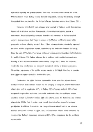 10
legislation regarding the gender question. This route can be traced back to the fall of the
Ottoman Empire when Turkey became free and independent, lacking the similarity of angst
from colonialism and, therefore, the foreign influence that other nations faced (Akyol 2011).
However, in the last 30 years changes have occurred in Turkey’s social demographics,
influenced by Western practices. For example, the use of contraceptives became a
fundamental force in advancing women’s liberation and autonomy in the late twentieth
century. Yuan proclaims that Turkey is unique in the Muslim world in the extent of its
progressive reforms affecting women’s lives. Efforts at modernization drastically improved
the social balance of power for women, delineated by the diminished birthrate in Turkey.
Since the early 1970s, Turkey’s average births per woman dropped by at least half to between
2.1 and 2.4 (Seager 35). Turkey is known for its resilience and expedited progressivism,
boasting a 26%-50% use of modern contraceptives (Seager 36-7). Since the 1980s the
worldwide trend on abortions has increased- due almost entirely to feminist persistence.
Meanwhile, one-quarter of the world’s women, mostly in the Middle East, live in countries
like Egypt with highly restrictive abortion laws (39).
Furthermore, the plight for equal opportunities in the workforce spawns from a
number of factors that condense women into the category of caregivers, but the feminization
of part-time work is accelerating (17). In Turkey, 60% of women and only 40% of men
comprised the part-time workforce. Successful assimilation into the workforce allowed
countless women to promote women’s rights and achieve justice for themselves and countless
others in the Middle East. A similar trend prevails in sports where women’s increased
participation in athletics demonstrates the changes in conventional barriers and attitudes
towards “masculine” women. In Egypt, 10%-25% of national athletic teams’ members are
women while Turkey’s percentage surpasses at 26%-45%, a remarkable feat for an Islamic
country (13).
 