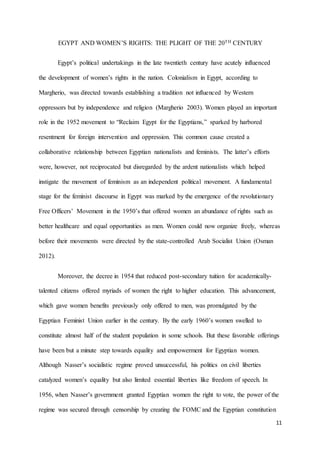 11
EGYPT AND WOMEN’S RIGHTS: THE PLIGHT OF THE 20TH CENTURY
Egypt’s political undertakings in the late twentieth century have acutely influenced
the development of women’s rights in the nation. Colonialism in Egypt, according to
Margherio, was directed towards establishing a tradition not influenced by Western
oppressors but by independence and religion (Margherio 2003). Women played an important
role in the 1952 movement to “Reclaim Egypt for the Egyptians,” sparked by harbored
resentment for foreign intervention and oppression. This common cause created a
collaborative relationship between Egyptian nationalists and feminists. The latter’s efforts
were, however, not reciprocated but disregarded by the ardent nationalists which helped
instigate the movement of feminism as an independent political movement. A fundamental
stage for the feminist discourse in Egypt was marked by the emergence of the revolutionary
Free Officers’ Movement in the 1950’s that offered women an abundance of rights such as
better healthcare and equal opportunities as men. Women could now organize freely, whereas
before their movements were directed by the state-controlled Arab Socialist Union (Osman
2012).
Moreover, the decree in 1954 that reduced post-secondary tuition for academically-
talented citizens offered myriads of women the right to higher education. This advancement,
which gave women benefits previously only offered to men, was promulgated by the
Egyptian Feminist Union earlier in the century. By the early 1960’s women swelled to
constitute almost half of the student population in some schools. But these favorable offerings
have been but a minute step towards equality and empowerment for Egyptian women.
Although Nasser’s socialistic regime proved unsuccessful, his politics on civil liberties
catalyzed women’s equality but also limited essential liberties like freedom of speech. In
1956, when Nasser’s government granted Egyptian women the right to vote, the power of the
regime was secured through censorship by creating the FOMC and the Egyptian constitution
 