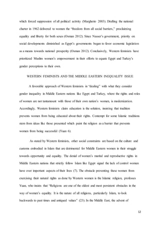 12
which forced suppression of all political activity (Margherio 2003). Drafting the national
charter in 1962 delivered to women the “freedom from all social barriers,” proclaiming
equality and liberty for both sexes (Osman 2012). Since Nasser’s government, priority on
social developments diminished as Egypt’s governments began to favor economic legislation
as a means towards national prosperity (Osman 2012). Conclusively, Western feminists have
prioritized Muslim women’s empowerment in their efforts to equate Egypt and Turkey’s
gender perceptions to their own.
WESTERN FEMINISTS AND THE MIDDLE EASTERN INEQUALITY ISSUE
A favorable approach of Western feminists in “dealing” with what they consider
gender inequality in Middle Eastern nations like Egypt and Turkey, where the rights and roles
of women are not tantamount with those of their own nation’s women, is modernization.
Accordingly, Western feminists claim education is the solution, insisting that tradition
prevents women from being educated about their rights. Contempt for some Islamic traditions
stem from ideas like those presented which paint the religion as a barrier that prevents
women from being successful (Yuan 6).
As stated by Western feminists, other social constraints are based on the culture and
customs embodied in Islam that are detrimental for Middle Eastern women in their struggle
towards opportunity and equality. The denial of women’s marital and reproductive rights in
Middle Eastern nations that strictly follow Islam like Egypt signal the lack of control women
have over important aspects of their lives (7). The obstacle preventing these women from
exercising their natural rights as done by Western women is the Islamic religion, professes
Yuan, who insists that “Religions are one of the oldest and most persistent obstacles in the
way of women’s equality. It is the nature of all religions, particularly Islam, to look
backwards to past times and antiqued values” (23). In the Middle East, the advent of
 