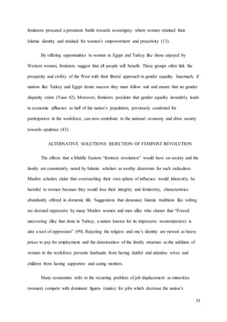 13
feminism procured a persistent battle towards sovereignty where women retained their
Islamic identity and strained for women’s empowerment and proactivity (13).
By offering opportunities to women in Egypt and Turkey like those enjoyed by
Western women, feminists suggest that all people will benefit. These groups often link the
prosperity and civility of the West with their liberal approach to gender equality. Inasmuch, if
nations like Turkey and Egypt desire success they must follow suit and ensure that no gender
disparity exists (Yuan 42). Moreover, feminists proclaim that gender equality invariably leads
to economic affluence as half of the nation’s population, previously condoned for
participation in the workforce, can now contribute to the national economy and drive society
towards opulence (43).
ALTERNATIVE SOLUTIONS: REJECTION OF FEMINIST REVOLUTION
The effects that a Middle Eastern “feminist revolution” would have on society and the
family are consistently noted by Islamic scholars as worthy deterrents for such radicalism.
Muslim scholars claim that overreaching their own sphere of influence would inherently be
harmful to women because they would lose their integrity and femininity, characteristics
abundantly offered in domestic life. Suggestions that denounce Islamic traditions like veiling
are deemed oppressive by many Muslim women and men alike who clamor that “Forced
uncovering (like that done in Turkey, a nation known for its impressive westernization) is
also a tool of oppression” (99). Rejecting the religion and one’s identity are viewed as heavy
prices to pay for employment and the deterioration of the family structure as the addition of
women in the workforce prevents husbands from having dutiful and attentive wives and
children from having supportive and caring mothers.
Many economists refer to the recurring problem of job displacement as minorities
(women) compete with dominant figures (males) for jobs which decrease the nation’s
 