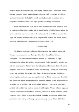 14
potential income since women accept lower-paying, unskilled jobs. Others resent feminist
discourse because it shatters societal balance and norms which view gender as a delicate
separation implemented by God (46). Morals are risked as society is construed into a
competitive and ruthless entity where higher priorities like family are displaced.
Islamic fundamentalists claim that the act of modernization would ultimately mean
the eradication of the Islamic religion and the shared identity of Middle Eastern nations that
tie them with their ancestors and history. It is critical, therefore, for Islamic countries like
Egypt who ardently abide by Islamic law to safeguard their traditions and prevent women
from being subjected to the “contamination of Western culture” (65).
CONCLUSION
The influence and power of Egypt’s older generations and religious zealots and
Turkey’s pro-modernization and liberal population have directed their historical
development. The former adheres to religious tradition as a continuation of Egypt’s
proclamation for national independence and sovereignty. Turkey exemplifies a nation that
cultivates acceptance for Western views of social matters and associates them with national
prosperity. These factors diverted both nations from following a similar path in unraveling
socially and in defining their gender roles. Turkey, in accepting influence from foreign
nations in politics and economics, encouraged a social revolution; women were elevated in
their statuses and gained greater opportunities than those afforded to their predecessors like
integration into the workforce and greater political influence. Egypt, on the other hand,
persisted in its secluded and cautious manners to shield against Western influence especially
when the Suez Canal was under British economic jurisdiction in the late nineteenth century.
Moreover, Egypt’s history of adherence to Islamic principles and traditions helped shape
gender roles in the nation, condemning any non-conformity and revolution. Difficulties
 