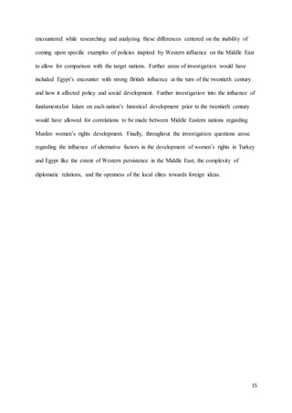 15
encountered while researching and analyzing these differences centered on the inability of
coming upon specific examples of policies inspired by Western influence on the Middle East
to allow for comparison with the target nations. Further areas of investigation would have
included Egypt’s encounter with strong British influence at the turn of the twentieth century
and how it affected policy and social development. Further investigation into the influence of
fundamentalist Islam on each nation’s historical development prior to the twentieth century
would have allowed for correlations to be made between Middle Eastern nations regarding
Muslim women’s rights development. Finally, throughout the investigation questions arose
regarding the influence of alternative factors in the development of women’s rights in Turkey
and Egypt like the extent of Western persistence in the Middle East, the complexity of
diplomatic relations, and the openness of the local elites towards foreign ideas.
 