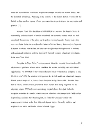 3
desire for modernization contributed to profound changes that affected women, family, and
the institution of marriage. According to the Ministry of the Interior, Turkish women still trail
behind as they spend an average of nine years more than a man to achieve the same status and
position (23).
Margaret Yuan, Vice President at MPOWERD Inc., declares that Eastern Turkey is
substantially underdeveloped in both its educational and economic welfare which has both
devastated the economy of the nation and its policies in social equality. Such a tragic state
was exacerbated during the armed conflict between Turkish Security forces and the Separatist
Kurdistan Worker’s Party in1984, the latter of which procured the deprecation of domestic
and educational institutions and thus temporarily harmed women’s educational opportunities
in the area (Yuan 63-4).
According to Yuan, Turkey’s socioeconomic disparities wrought by such unfavorable
circumstances produced adverse social conditions for women, dwindling their educational
opportunities. “In 1990 half of the women in Eastern Turkey were illiterate compared to only
21.6% of men,” (63). The solution to the problem lies in both social and educational changes;
Islamic women subjected to violence have discovered refuge in education. Statistics show
that in Turkey, a nation whose government deters women from being integrated into the
education sphere, 57.9% of women experience physical abuses from their husbands
compared to women in countries where women’s education is encouraged (69). While efforts
in promoting education have been stagnant, its availability provides women with
empowerment to stand up for their rights and demand justice. Currently, tradition and
religion dictate social and familial norms in Islamic Egypt.
 