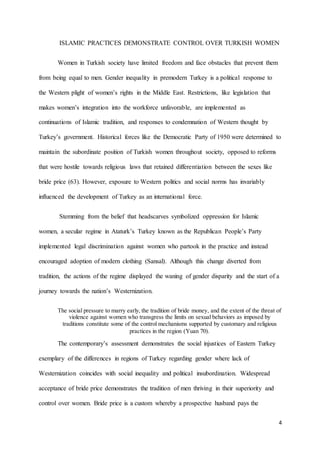 4
ISLAMIC PRACTICES DEMONSTRATE CONTROL OVER TURKISH WOMEN
Women in Turkish society have limited freedom and face obstacles that prevent them
from being equal to men. Gender inequality in premodern Turkey is a political response to
the Western plight of women’s rights in the Middle East. Restrictions, like legislation that
makes women’s integration into the workforce unfavorable, are implemented as
continuations of Islamic tradition, and responses to condemnation of Western thought by
Turkey’s government. Historical forces like the Democratic Party of 1950 were determined to
maintain the subordinate position of Turkish women throughout society, opposed to reforms
that were hostile towards religious laws that retained differentiation between the sexes like
bride price (63). However, exposure to Western politics and social norms has invariably
influenced the development of Turkey as an international force.
Stemming from the belief that headscarves symbolized oppression for Islamic
women, a secular regime in Ataturk’s Turkey known as the Republican People’s Party
implemented legal discrimination against women who partook in the practice and instead
encouraged adoption of modern clothing (Sansal). Although this change diverted from
tradition, the actions of the regime displayed the waning of gender disparity and the start of a
journey towards the nation’s Westernization.
The social pressure to marry early, the tradition of bride money, and the extent of the threat of
violence against women who transgress the limits on sexual behaviors as imposed by
traditions constitute some of the control mechanisms supported by customary and religious
practices in the region (Yuan 70).
The contemporary’s assessment demonstrates the social injustices of Eastern Turkey
exemplary of the differences in regions of Turkey regarding gender where lack of
Westernization coincides with social inequality and political insubordination. Widespread
acceptance of bride price demonstrates the tradition of men thriving in their superiority and
control over women. Bride price is a custom whereby a prospective husband pays the
 