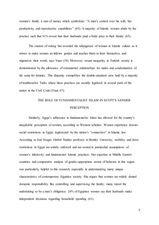 5
woman’s family a sum of money which symbolizes “A man’s control over his wife, her
productivity and reproductive capabilities” (65). A majority of Islamic women abide by the
practice such that 61% reveal that their husbands paid a bride price to their family (65).
The custom of veiling has revealed the subjugation of women in Islamic culture as it
strives to make women an inferior gender and teaches them to limit themselves and
stigmatize their worth, says Yuan (18). Moreover, sexual inequality in Turkish society is
demonstrated by the allowance of extramarital relationships for males and condemnation of
the same for females. This disparity exemplifies the double-standard view held by a majority
of traditionalist Turks where these practices are socially legalized in several parts of the
nation in the Civil Code (Yuan 67).
THE ROLE OF FUNDAMENTALIST ISLAM IN EGYPT’S GENDER
PERCEPTION
Similarly, Egypt’s adherence to fundamentalist Islam has allowed for the country’s
inequitable perception of women, according to Western scholars. Women experience heavier
social restrictions in Egypt, legitimized by the nation’s “connection” to Islamic law.
According to Joni Seager, Global Studies professor at Bentley University, mobility and dress
restrictions in Egypt are widely enforced and are rooted in patriarchal assumptions of
women’s inferiority and fundamental Islamic practices. Her expertise in Middle Eastern
countries and comparative analysis of gender-appropriate norms of behavior in this region
was particularly helpful to this research, especially in understanding many unique
characteristics of contemporary Egyptian society. She argues that women are widely denied
domestic responsibility like controlling and supervising the family; many report the
undertaking to be a man’s obligation. 24% of Egyptian women say their husbands make
independent decisions regarding household spending (61).
 