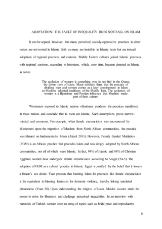 6
ADAPTATION: THE FAULT OF INEQUALITY DOES NOT FALL ON ISLAM
It can be argued, however, that many perceived socially-oppressive practices in either
nation are not rooted in Islamic faith as many are invisible in Islamic texts but are instead
adoptions of regional practices and customs. Middle Eastern cultures joined Islamic practices
with regional customs, according to historians, which, over time, became denoted as Islamic
in nature.
The seclusion of women is something you do not find in the Quran,
the divine core of Islam. Many scholars think that the practice of
dividing men and women comes as a later development in Islam
as Muslims adopted traditions of the Middle East. The seclusion of
women is a Byzantine and Persian influence that Muslims made
part of their culture.
Westerners exposed to Islamic nations oftentimes condemn the practices manifested
in those nations and conclude that its roots are Islamic. Such assumptions prove narrow-
minded and erroneous. For example, when female circumcision was encountered by
Westerners upon the migration of Muslims from North African communities, the practice
was blamed on fundamentalist Islam (Akyol 2011). However, Female Genital Mutilation
(FGM) is an African practice that precedes Islam and was simply adopted by North African
communities, not all of which were Islamic. In fact, 98% of Islamic and 88% of Christian
Egyptian women have undergone female circumcision according to Seager (54-5). The
adoption of FGM as a cultural practice in Islamic Egypt is justified by the belief that it lowers
a female’s sex desire. Yuan protests that blaming Islam for practices like female circumcision
is the equivalent to blaming feminism for domestic violence, thereby linking unrelated
phenomena (Yuan 58). Upon understanding the religion of Islam, Muslim women attain the
power to strive for liberation and challenge perceived inequalities. In an interview with
hundreds of Turkish women over an array of topics such as bride price and reproductive
 