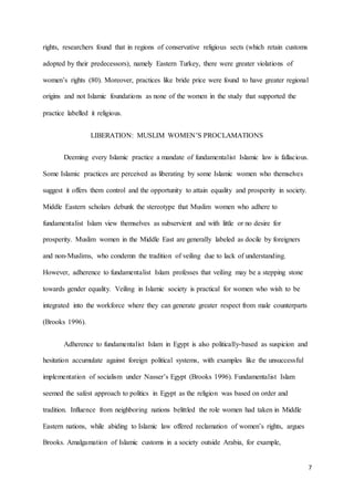 7
rights, researchers found that in regions of conservative religious sects (which retain customs
adopted by their predecessors), namely Eastern Turkey, there were greater violations of
women’s rights (80). Moreover, practices like bride price were found to have greater regional
origins and not Islamic foundations as none of the women in the study that supported the
practice labelled it religious.
LIBERATION: MUSLIM WOMEN’S PROCLAMATIONS
Deeming every Islamic practice a mandate of fundamentalist Islamic law is fallacious.
Some Islamic practices are perceived as liberating by some Islamic women who themselves
suggest it offers them control and the opportunity to attain equality and prosperity in society.
Middle Eastern scholars debunk the stereotype that Muslim women who adhere to
fundamentalist Islam view themselves as subservient and with little or no desire for
prosperity. Muslim women in the Middle East are generally labeled as docile by foreigners
and non-Muslims, who condemn the tradition of veiling due to lack of understanding.
However, adherence to fundamentalist Islam professes that veiling may be a stepping stone
towards gender equality. Veiling in Islamic society is practical for women who wish to be
integrated into the workforce where they can generate greater respect from male counterparts
(Brooks 1996).
Adherence to fundamentalist Islam in Egypt is also politically-based as suspicion and
hesitation accumulate against foreign political systems, with examples like the unsuccessful
implementation of socialism under Nasser’s Egypt (Brooks 1996). Fundamentalist Islam
seemed the safest approach to politics in Egypt as the religion was based on order and
tradition. Influence from neighboring nations belittled the role women had taken in Middle
Eastern nations, while abiding to Islamic law offered reclamation of women’s rights, argues
Brooks. Amalgamation of Islamic customs in a society outside Arabia, for example,
 