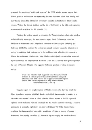 8
generated the adoption of “anti-female customs” like FGM. Muslim women suggest that
Islamic practices and customs are empowering because the culture offers them identity and
individuality (Yuan 50). Affirmation of women’s sexuality in traditionalist Islam benefits
women. “Within the Koranic tradition and the life of the Prophet lie the rights and inspiration
a woman needs to achieve her full potential (53).
Practices like veiling, viewed as oppressive by Western scholars, often entail privilege
and considerable sovereignty for some women, argues Saleh El-Halawany, Associate
Professor in International and Comparative Education in Umm Al-Qura University (El-
Halawany 2002). She contends that veiling has secured women’s successful integration in
society by validating their participation in the workforce while affirming their consent to
Islamic law and culture. Furthermore, many Muslim women justify the use of the headscarf
by the confidence and empowerment it delivers (Yuan 50). An excerpt from Q News portrays
the view of Pakistani Shagutta who supports the Islamic practice of veiling in modern
society:
When I first put on the hijab my parents were shocked but I found
liberation in Islam. It gave me the confidence to insist on a good
education. Islam made sense to me, as opposed to what I had grown
up with. Plus, it was compatible with being a British Muslim,
rather than Pakistani (Yuan 51).
Shagutta is part of a conglomeration of Muslim women who share the belief that
Islam strengthens women’s individual liberties and affords them equality in society. In a
discussion over women’s status in Islam, educated Islamic women in the UK expressed
opinions about the Islamic veil and concluded that the practice delivered modesty, a valuable
commodity in a sexually-exploitative modern world (Yuan 49). Abdul-Hakim Murad
proclaims that fundamentalist Islam offers a multitude of rights to women, of greater
importance than equality can afford (4). Inasmuch, by encouraging the manifestation of
 