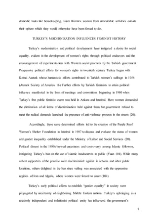 9
domestic tasks like housekeeping, Islam liberates women from undesirable activities outside
their sphere which they would otherwise have been forced to do.
TURKEY’S MODERNIZATION INFLUENCES FEMINIST HISTORY
Turkey’s modernization and political development have instigated a desire for social
equality, evident in the development of women’s rights through political endeavors and the
encouragement of experimentation with Western social practices by the Turkish government.
Progressive political efforts for women’s rights in twentieth century Turkey began with
Kemal Ataturk whose humanistic efforts contributed to Turkish women’s suffrage in 1956
(Ataturk Society of America 16). Further efforts by Turkish feminists to attain political
influence manifested in the form of meetings and conventions beginning in 1980 when
Turkey’s first public feminist event was held in Ankara and Istanbul. Here women demanded
the elimination of all forms of discrimination held against them but government refusal to
meet the radical demands launched the presence of anti-violence protests in the streets (20).
Accordingly, these same determined efforts led to the creation of the Purple Roof
Women’s Shelter Foundation in Istanbul in 1987 to discuss and evaluate the status of women
and gender inequality established under the Ministry of Labor and Social Services (20).
Political dissent in the 1980s brewed uneasiness and controversy among Islamic followers,
instigating Turkey’s ban on the use of Islamic headscarves in public (Yuan 104). While many
ardent supporters of the practice were discriminated against in schools and other public
locations, others delighted in the ban since veiling was associated with the oppressive
regimes of Iran and Algeria, where women were forced to cover (104).
Turkey’s early political efforts to establish “gender equality” in society were
propagated by uncertainty of neighboring Middle Eastern nations. Turkey’s upbringing as a
relatively independent and isolationist political entity has influenced the government’s
 