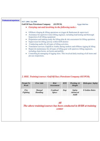 Professional experience
OCT .2004– Jan.2008
Gulf Of Suze Petroleum Company (GUPCO) Egypt. Red Sea
 Carrying out and involving in the following tasks:-
 Offshore slinging & lifting operations as (rigger & Banksman & supervisor)
 Assistance for sparrows/velosi lifting engineer, including load testing and thorough
Inspection of all lifting equipment
 Preparation and making ready the lifting plan & risk assessment for lifting operation.
 Supervision for lifting activity within GOS district
 Conducting audits for all types of lifting activities.
 Translation services; English to Arabic during onshore and offshore rigging & lifting
 Repair & maintenance for all types of lifting gear with sparrows lifting engineers,
including chain hoists, air hoists and pullifts.
 Controlling & managing of rigging store. This involved daily tracking of all items and
pre-use inspections.
2. HSE. Training/courses: Gulf Of Suez Petroleum Company (GUPCO).
Permit To
Work
First Aide Risk
Assessment
H2S Working At
Height
Helicopter. Safety
Fire
Fighting
Manual
Handling
Confined
Space
Stop Safety
Advanced
Audit
8 Golden Rules
All
The above training/courses has been conducted in R/SH at training
center
 