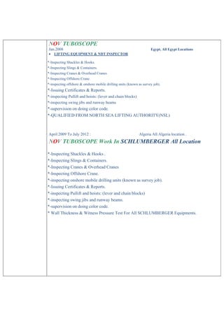 NOV TUBOSCOPE
Jan.2008 Egypt, All Egypt Locations
 LIFTING EQUIPMENT & NDT INSPECTOR
*-Inspecting Shackles & Hooks.
*-Inspecting Slings & Containers.
*-Inspecting Cranes & Overhead Cranes
*-Inspecting Offshore Crane.
*-inspecting offshore & onshore mobile drilling units (known as survey job).
*-Issuing Certificates & Reports.
*-inspecting Pullift and hoists: (lever and chain blocks)
*-inspecting swing jibs and runway beams
*-supervision on doing color code.
*-QUALIFIED FROM NORTH SEA LIFTING AUTHORITY(NSL)
April 2009 To July 2012 : Algeria All Algeria location .
NOV TUBOSCOPE Work In SCHLUMBERGER All Location
*-Inspecting Shackles & Hooks .
*-Inspecting Slings & Containers.
*-Inspecting Cranes & Overhead Cranes
*-Inspecting Offshore Crane.
*-inspecting onshore mobile drilling units (known as survey job).
*-Issuing Certificates & Reports.
*-inspecting Pullift and hoists: (lever and chain blocks)
*-inspecting swing jibs and runway beams.
*-supervision on doing color code.
* Wall Thickness & Witness Pressure Test For All SCHLUMBERGER Equipments.
 