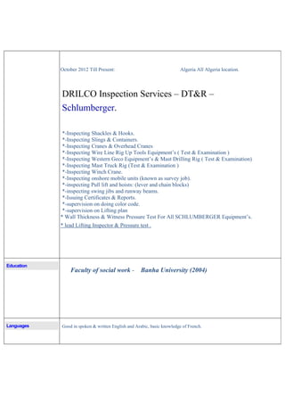 October 2012 Till Present: Algeria All Algeria location.
DRILCO Inspection Services – DT&R –
Schlumberger.
*-Inspecting Shackles & Hooks.
*-Inspecting Slings & Containers.
*-Inspecting Cranes & Overhead Cranes
*-Inspecting Wire Line Rig Up Tools Equipment’s ( Test & Examination )
*-Inspecting Western Geco Equipment’s & Mast Drilling Rig ( Test & Examination)
*-Inspecting Mast Truck Rig (Test & Examination )
*-Inspecting Winch Crane.
*-Inspecting onshore mobile units (known as survey job).
*-inspecting Pull lift and hoists: (lever and chain blocks)
*-inspecting swing jibs and runway beams.
*-Issuing Certificates & Reports.
*-supervision on doing color code.
*-supervision on Lifting plan
* Wall Thickness & Witness Pressure Test For All SCHLUMBERGER Equipment’s.
* lead Lifting Inspector & Pressure test .
Education
Faculty of social work - Banha University (2004)
Languages Good in spoken & written English and Arabic, basic knowledge of French.
 
