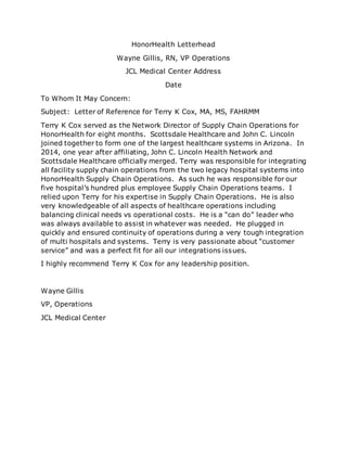 HonorHealth Letterhead
Wayne Gillis, RN, VP Operations
JCL Medical Center Address
Date
To Whom It May Concern:
Subject: Letter of Reference for Terry K Cox, MA, MS, FAHRMM
Terry K Cox served as the Network Director of Supply Chain Operations for
HonorHealth for eight months. Scottsdale Healthcare and John C. Lincoln
joined together to form one of the largest healthcare systems in Arizona. In
2014, one year after affiliating, John C. Lincoln Health Network and
Scottsdale Healthcare officially merged. Terry was responsible for integrating
all facility supply chain operations from the two legacy hospital systems into
HonorHealth Supply Chain Operations. As such he was responsible for our
five hospital’s hundred plus employee Supply Chain Operations teams. I
relied upon Terry for his expertise in Supply Chain Operations. He is also
very knowledgeable of all aspects of healthcare operations including
balancing clinical needs vs operational costs. He is a “can do” leader who
was always available to assist in whatever was needed. He plugged in
quickly and ensured continuity of operations during a very tough integration
of multi hospitals and systems. Terry is very passionate about “customer
service” and was a perfect fit for all our integrations issues.
I highly recommend Terry K Cox for any leadership position.
Wayne Gillis
VP, Operations
JCL Medical Center
 