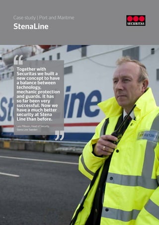 StenaLine
Case study | Port and Maritme
Together with
Securitas we built a
new concept to have
a balance between
technology,
mechanic protection
and guards. It has
so far been very
successful. Now we
have a much better
security at Stena
Line than before.
Lars Pålsson, Head of Security,
Stena Line Sweden
 