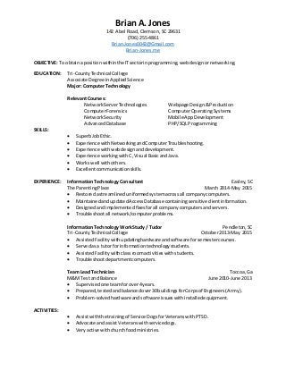 Brian A. Jones
142 Abel Road, Clemson, SC 29631
(706) 255-4861
Brian.Jones0042@Gmail.com
Brian-Jones.me
OBJECTIVE: To obtaina position withinthe ITsectorinprogramming,webdesignornetworking.
EDUCATION: Tri-CountyTechnical College
Associate Degree inAppliedScience
Major: Computer Technology
RelevantCourses:
NetworkServerTechnologies Webpage Design&Production
ComputerForensics ComputerOperatingSystems
Network Security Mobile AppDevelopment
AdvancedDatabase PHP/SQLProgramming
SKILLS:
 SuperbJobEthic.
 Experience with NetworkingandComputerTroubleshooting.
 Experience withwebdesignanddevelopment.
 Experience workingwith C,Visual BasicandJava.
 Works well withothers.
 Excellentcommunicationskills.
EXPERIENCE: InformationTechnology Consultant Easley,SC
The ParentingPlace March 2014-May 2015
 Restoredastreamlineduniformedsystemacrossall company computers.
 MaintainedandupdatedAccessDatabase containingsensitive clientinformation.
 Designedandimplementedfixesforall companycomputersandservers.
 Troubleshootall network/computerproblems.
InformationTechnology WorkStudy / Tudor Pendleton,SC
Tri-CountyTechnical College October2013-May 2015
 AssistedFacilitywithupdatinghardware andsoftware forsemestercourses.
 Servedasa tutorfor informationtechnologystudents.
 AssistedFacilitywithclassroomactivitieswithstudents.
 Troubleshootdepartmentcomputers.
Team Lead Technician Toccoa, Ga
M&M Test and Balance June 2010-June 2013
 Supervisedone teamforover4years.
 Prepared,testedandbalancedover30buildingsforCorpsof Engineers(Army).
 Problem-solvedhardware andsoftware issueswithinstalledequipment.
ACTIVITIES:
 Assistwiththe trainingof Service DogsforVeteranswithPTSD.
 Advocate andassistVeteranswithservicedogs.
 Veryactive withchurchfoodministries.
 