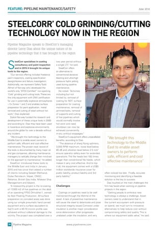 June 2016
34 www.pipelineme.comPipeline Magazine
FEATURE: PIPELINE MAINTENANCE/SAFETY
often noticed too late. Finally, accurate
monitoring and identifying a feasible
solution is the key to success.
Dias touched on the main challenges the
ﬁrm has faced when working on pipeline
projects in the region.
“Getting people to embrace new
technology is always a challenge. Asset
owners need to understand that in
the current eco-system with pressure
on spend, we must turn to innovative
alternatives to help reduce cost without
compromising safety and quality. This is
where our equipment adds value,” he said.
two year period without
a single LTI,” he said.
SteelCorr offers
an alternative to
conventional abrasive
blasting and ultra-high
pressure hydro jetting
used during pipeline
maintenance.
He noted: “Activities
including but not
limited to; removal of
coating for NDT, surface
preparation for coating
maintenance, removal of
jammed bolts, removal
of supports and cutting
of live pipelines which
would normally involve
hot work and need
shutdown can now be
achieved conveniently
in-situ without stoppages.”
SteelCorr’s equipment offers unparalleled
beneﬁts, according to Dias.
“The absence of sharp ﬂying splinters,
3,000 RPM maximum, noise level below
85 dB and vibration level below 2.5 m/s2
ensure operator safety even for extended
operations. The ﬁle heads last 100 times
longer than conventional ﬁle heads, which
makes it very cost effective. And to top
it all, the equipment comes with a US$5
million worldwide insurance cover for
public liability, product liability and 3rd
party liability.”
Challenges
Coatings on pipelines need to be well
maintained through the lifetime of the
asset. A lack of preventive maintenance
will cause the steel to deteriorate and pose
structural integrity issues.Corrosion under
insulation is another major consideration
since deterioration often progresses
unabated under the insulation, and very
S
teelCorr specialises in coating
consultancy and paint inspection
and in 2015 it brought its unique
tools to the region.
“Our service offering includes freelance
paint inspectors, coating speciﬁcation
design/review and failure investigation.
Additionally, we represent Safety Tools
Allmet of Norway who developed the
world’s only “ATEX Certiﬁed” non-sparking
‘Cold’ grinding and cutting tools. These are
the only equipment with DNV certiﬁcation
for use in potentially explosive atmospheres
– Ex Zones 1 and 2 and enables surface
preparation for paint application, metal
removal and cutting of steel without hot
work,” Dias explained.
Statoil Norway funded the research and
development of these unique tools in 2000
and according to Dias they have been used
in hazardous and explosive environments
around the globe for over a decade without
any incident.
“We brought this technology to the
Middle East to enable asset owners to
perform safe, efﬁcient and cost effective
maintenance. The proven track record of
the tools is documented by many major oil
and gas companies, allowing maintenance
managers to radically change their mind-set
on the approach to maintenance,” he added.
SteelCorr introduced these tools to
the Middle East and India in January
2015 and has since then added a number
of clients including Salalah Methanol,
Dubai Petroleum, Vopak, ONGC,
Reliance, British Gas India, Mideast Ship
Management and Adyard.
“A noteworthy project is the re-coating
of 17,000 m2 of live pipelines on the deck
of an operating FPSO Dhirubhai-1, owned
by Aker Floating Production. All surface
preparation on corroded areas was done
using our simple pneumatic hand carried
equipment and a surface equivalent to
Sa2.5 with a 40-70 micron proﬁle was
achieved without collateral damage to the
vicinity. The project was completed over a
STEELCORR’COLDGRINDING/CUTTING
TECHNOLOGY NOW IN THE REGION
“We brought this
technology to the Middle
East to enable asset
owners to perform
safe, efficient and cost
effective maintenance”
Pipeline Magazine speaks to SteelCorr’s managing
director Leroy Dias about the unique nature of its
pipeline technology that it has brought to the region
 