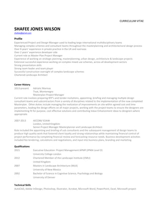 CURRICULUM VITAE 
SHAFEE JONES WILSON 
shafeej@gmail.com 
 
Profile 
Experienced Project and Design Manager used to leading large international multidisciplinary teams  
Managing complex schemes and consultant teams throughout the masterplanning and architectectural design process 
Over 8 years’ experience in private practice in the UK and overseas 
Over 2 years’ experience developer side 
Current role as Master Plan Project Manager 
Experience of working on strategic planning, masterplanning, urban design, architecture & landscape projects 
Extensive successful experience working on complex mixed use schemes, across all development sectors 
Strong presentation skills 
Strong team leader and team player 
Successful construction oversight of complex landscape schemes 
Chartered Landscape Architect 
 
 
Career History 
2013‐present  Adriatic Marinas 
Tivat, Montenegro 
Masterplan Project Manager  
Current role involves preparing RFP’s and tender invitations, appointing, briefing and managing multiple design 
consultant teams and subcontractors from a variety of disciplines related to the implementation of the now completed 
Masterplan.  Other duties include managing the realization of improvements on site within agreed cost and time 
parameters, leading the design efforts on all major projects, working with the project teams to ensure the designers are 
implementing fit for purpose, cost effective solutions and contributing Value Enhancement ideas to designers where 
appropriate. 
 
2007‐2013  AECOM/ EDAW 
    London, United Kingdom 
    Senior Project Manager Masterplanner and Landscape Architect 
Role included the appointing and briefing of sub consultants and the subsequent management of design teams to 
produce high quality work that fostered client loyalty and strong relationships while maintaining financial control of 
project performance by completing financial review and forecasting resource needs. Business development activities 
included fee tendering, calculations and negotiations, and input into business plans, branding and marketing. 
 
Qualifications 
2015    Executive Education: Project Management APMP (IPMA Level D) 
    University College London 
2012    Chartered Member of the Landscape Institute (CMLI) 
    United Kingdom 
2007     Masters in Landscape Architecture (MLA) 
University of New Mexico 
2002    Bachelor of Science in Cognitive Science, Psychology and Biology 
    University of Denver 
 
Technical Skills 
AutoCAD, Adobe InDesign, Photoshop, Illustrator, Acrobat, Microsoft Word, PowerPoint, Excel, Microsoft project 
 
 