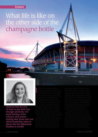 What life is like on
the other side of the
champagne bottle
I
T’S great to be wined and dined, to
have your every need catered for, to be
waited on hand and foot. Don’t we all
relish that luxury? For some of us, though,
we have to start on the other side; to be
an employee in the hospitality world. The
job that requires minimal experience,
yet expects maximum patience, muscles
and a smile that can stretch from ear to
ear. It involves the realisation that your
skills gained from an overpriced time at
University, or hours clocked at another
job, can’t be utilised, and an acceptance
that the need for a pay cheque rules all.
The job is demanding and stressful; with a
constant stream of often difficult customers.
So why do many people work in the
hospitality world? It may not be regarded
highly amongst the job food chain, yet
it has its fair share of advantages. For
those who work purely for the love of
customers, the venue you work at isn’t
such an issue. Amongst the moaners
Students find all sorts
of ways to pay their way
through university. For
Sarah Barltrop, from
Ashover, that means
looking after those who can
afford hospitality suites in
places like the Millennium
Stadium in Cardiff.
and the downright rude, there are also
people who are there simply for a good
time and to make conversation — these
people are the ones you remember after
a long day. When living within a typically
British etiquette, it’s refreshing to have the
opportunity and excuse to speak to those
whom you wouldn’t normally engage with.
It may involve being overly charming to
a brash customer, yet it may also involve
an enthralling conversation with people
you would never normally meet. All
the while the money is ticking over.
You have to face customers in every
hospitality job. This is where the venue
comes into play; if customers are going
to be difficult, at least if you’ve picked the
right employer, knowing that you’re getting
paid to experience some worthwhile perks
makes it all that much more bearable.
It could be one of the jobs most densely
filled with benefits you would ever get
to experience. It’s not an easy ride, but
Feature
1 Reflections May 2015 To advertise call 01246 550488
 