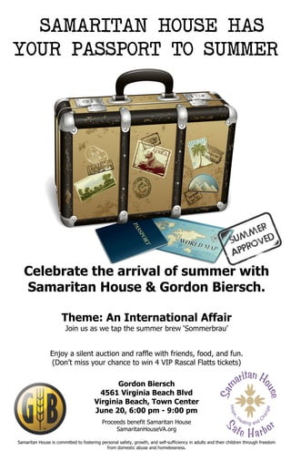 Celebrate the arrival of summer with
Samaritan House & Gordon Biersch.
Theme: An International Affair
Join us as we tap the summer brew ‘Sommerbrau’
Enjoy a silent auction and raffle with friends, food, and fun.
(Don’t miss your chance to win 4 VIP Rascal Flatts tickets)
Gordon Biersch
4561 Virginia Beach Blvd
Virginia Beach, Town Center
June 20, 6:00 pm - 9:00 pm
Proceeds benefit Samaritan House
SamaritanHouseVA.org
Samaritan House is committed to fostering personal safety, growth, and self-sufficiency in adults and their children through freedom
from domestic abuse and homelessness.
SAMARITAN HOUSE HAS
YOUR PASSPORT TO SUMMER
 