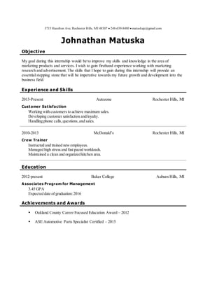 3715 Hazelton Ave, Rochester Hills, MI 48307  248-639-8480  matuskajc@gmail.com
Johnathan Matuska
Objective
My goal during this internship would be to improve my skills and knowledge in the area of
marketing products and services. I wish to gain firsthand experience working with marketing
research and advertisement. The skills that I hope to gain during this internship will provide an
essential stepping stone that will be imperative towards my future growth and development into the
business field.
Experience and Skills
2013-Present Autozone Rochester Hills, MI
Customer Satisfaction
Working with customers to achieve maximum sales.
Developing customer satisfaction and loyalty.
Handling phone calls,questions,and sales.
2010-2013 McDonald’s Rochester Hills, MI
Crew Trainer
Instructed and trained newemployees.
Managed high stressand fast paced workloads.
Maintained a clean and organized kitchen area.
Education
2012-present Baker College Auburn Hills, MI
A ssociates Program for Management
3.45 GPA
Expected date of graduation:2016
Achievements and Awards
 Oakland County Career Focused Education Award – 2012
 ASE Automotive Parts Specialist Certified – 2015
 