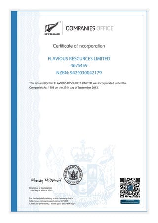 Certificate of Incorporation
FLAVIOUS RESOURCES LIMITED
4675459
NZBN: 9429030042179
This is to certify that FLAVIOUS RESOURCES LIMITED was incorporated under the
Companies Act 1993 on the 27th day of September 2013.
Registrar of Companies
27th day of March 2015
For further details relating to this company check
http://www.companies.govt.nz/co/4675459
Certificate generated 27 March 2015 01:07 PM NZDT
 
